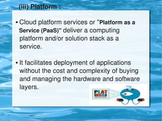 (iii) Platform :

     Cloud platform services or "Platform as a    
      Service (PaaS)" deliver a computing            
      platform and/or solution stack as a            
      service.

     It facilitates deployment of applications      
      without the cost and complexity of buying 
      and managing the hardware and software 
      layers.


                              
 