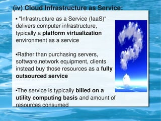 (iv) Cloud Infrastructure as Service: 
     "Infrastructure as a Service (IaaS)" 
    delivers computer infrastructure, 
    typically a platform virtualization 
    environment as a service

    Rather than purchasing servers, 
    software,network equipment, clients 
    instead buy those resources as a fully 
    outsourced service

    The service is typically billed on a 
    utility computing basis and amount of 
    resources consumed
                                
 