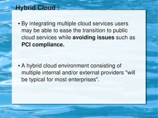 Hybrid Cloud :

     By integrating multiple cloud services users        
      may be able to ease the transition to public        
      cloud services while avoiding issues such as   
      PCI compliance.


     A hybrid cloud environment consisting of            
      multiple internal and/or external providers "will   
      be typical for most enterprises".




                               
 