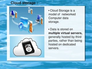 Cloud storage :

                           Cloud Storage is a 
                          


                          model of  networked 
                          Computer data                  
                          storage.

                           Data is stored on 
                          


                          multiple virtual servers, 
                          generally hosted by third 
                          parties, rather than being 
                          hosted on dedicated 
                          servers.




                       
 