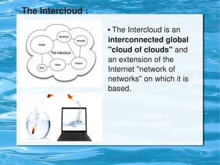 The Intercloud :
                        The Intercloud is an 
                       interconnected global 
                       "cloud of clouds" and 
                       an extension of the 
                       Internet "network of 
                       networks" on which it is 
                       based.




                        
 