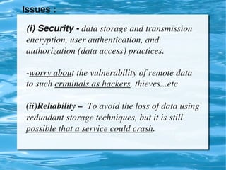 Issues : 

    (i) Security ­ data storage and transmission 
    encryption, user authentication, and 
    authorization (data access) practices.

    ­worry about the vulnerability of remote data 
    to such criminals as hackers, thieves...etc

    (ii)Reliability –  To avoid the loss of data using 
    redundant storage techniques, but it is still 
    possible that a service could crash.

                              
 