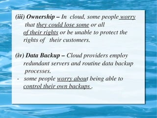 (iii) Ownership – In  cloud, some people worry    
          that they could lose some or all 
         of their rights or be unable to protect the         
         rights of   their customers.

    (iv) Data Backup – Cloud providers employ         
         redundant servers and routine data backup      
          processes.
     ­   some people worry about being able to            
         control their own backups .


                                 
 