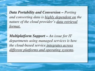 Data Portability and Conversion – Porting 
    and converting data is highly dependent on the 
    nature of the cloud provider’s data retrieval 
    format.

    Multiplatform Support – An issue for IT 
    departments using managed services is how 
    the cloud­based service integrates across 
    different platforms and operating systems.


                             
 