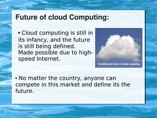 Future of cloud Computing:

         Cloud computing is still in
        

        its infancy, and the future
        is still being defined.
        Made possible due to high-
        speed Internet.


    No matter the country, anyone can
    compete in this market and define its the
    future.


                               
 
