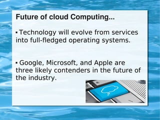 Future of cloud Computing...
     Technology will evolve from services
    into full-fledged operating systems.


    Google, Microsoft, and Apple are
    three likely contenders in the future of
    the industry.



                         
 