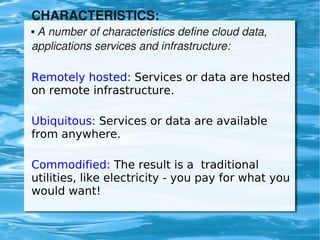 CHARACTERISTICS:
     A number of characteristics define cloud data, 
    


    applications services and infrastructure:

    Remotely hosted: Services or data are hosted
    on remote infrastructure.

    Ubiquitous: Services or data are available
    from anywhere.

    Commodified: The result is a traditional
    utilities, like electricity - you pay for what you
    would want!

                              
 