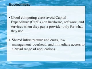 Economics:


     Cloud computing users avoid Capital                    
      Expenditure (CapEx) on hardware, software, and 
      services when they pay a provider only for what   
      they use.

      Shared infrastructure and costs, low                     
       management  overhead, and immediate access to 
       a broad range of applications.


                                 
 
