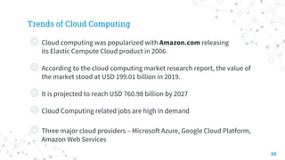 Trends of Cloud Computing
◎ Cloud computing was popularized with Amazon.com releasing
its Elastic Compute Cloud product in 2006.
◎ According to the cloud computing market research report, the value of
the market stood at USD 199.01 billion in 2019.
◎ It is projected to reach USD 760.98 billion by 2027
◎ Cloud Computing related jobs are high in demand
◎ Three major cloud providers – Microsoft Azure, Google Cloud Platform,
Amazon Web Services
10
 