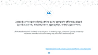 “
A cloud service provider is a third-party company offering a cloud-
based platform, infrastructure, application, or storage services.
Much like a homeowner would pay for a utility such as electricity or gas, companies typically have to pay
only for the amount of cloud services they use, as business demands require.
12
https://azure.microsoft.com/en-us/overview/what-is-a-cloud-provider/
 