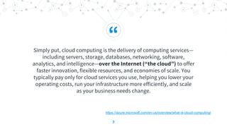 “
Simply put, cloud computing is the delivery of computing services—
including servers, storage, databases, networking, software,
analytics, and intelligence—over the Internet (“the cloud”) to offer
faster innovation, flexible resources, and economies of scale. You
typically pay only for cloud services you use, helping you lower your
operating costs, run your infrastructure more efficiently, and scale
as your business needs change.
7
https://azure.microsoft.com/en-us/overview/what-is-cloud-computing/
 