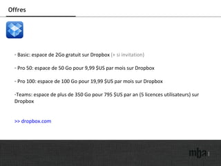 Offres Basic: espace de 2Go gratuit sur Dropbox  (+ si invitation) Pro 50: espace de 50 Go pour 9,99 $US par mois sur Dropbox Pro 100: espace de 100 Go pour 19,99 $US par mois sur Dropbox Teams: espace de plus de 350 Go pour 795 $US par an (5 licences utilisateurs) sur Dropbox >> dropbox.com 