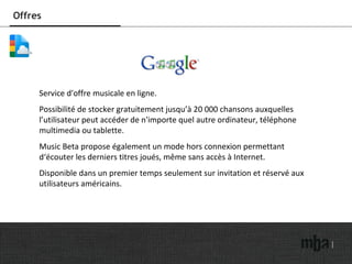 Offres Service d'offre musicale en ligne. Possibilité de stocker gratuitement jusqu’à 20 000 chansons auxquelles l’utilisateur peut accéder de n'importe quel autre ordinateur, téléphone multimedia ou tablette. Music Beta propose également un mode hors connexion permettant d‘écouter les derniers titres joués, même sans accès à Internet. Disponible dans un premier temps seulement sur invitation et réservé aux utilisateurs américains. 