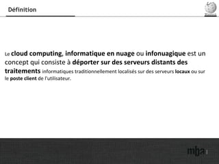 Définition Le  cloud computing ,  informatique en nuage  ou  infonuagique  est un concept qui consiste à  déporter sur des serveurs distants des traitements  informatiques traditionnellement localisés sur des serveurs  locaux  ou sur le  poste client  de l'utilisateur. 