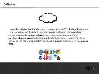 Définition Les  applications et les données  ne se trouvent plus sur  l'ordinateur local , mais – métaphoriquement parlant – dans un  nuage  (« cloud ») composé d'un certain nombre de  serveurs distants  interconnectés au moyen d'une excellente  bande passante  indispensable à la fluidité du système. L'accès au service se fait par une application standard, la plupart du temps, un  navigateur Web . 