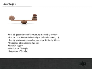 Avantages Pas de gestion de l’infrastructure matériel (serveur) Pas de compétence informatique (administrateur, …) Pas de gestion des données (sauvegarde, intégrité, …) Puissance et service modulables Client « léger » Gestion de l’énergie Economie d’échelle  
