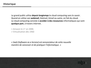 Historique Le grand public utilise  depuis longtemps  le cloud computing sans le savoir. Quand on utilise son  webmail , Hotmail, Gmail ou autre, on fait du cloud. Le cloud computing consiste à  accéder à des ressources  informatiques qui sont  quelque part , à travers internet. >   Amazon le 1 er  en 2006 > Virtualisation dès 1960 « SaaS (Software as a Service) est annonciateur de cette nouvelle  manière de concevoir et de pratiquer l'informatique. » 