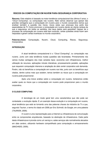 RISCOS DA COMPUTAÇÃO EM NUVEM PARA SEGURANÇA CORPORATIVA

Resumo: Este relatório é baseado na maior tendência computacional dos últimos 5 anos, o
“Cloud Computing”, ou computação nas nuvens. Nele vamos observar que apesar das
grandes vantagens que a computação em nuvens para o mundo coorporativo temos que
analisar também a questão dos riscos, riscos estes que preocupa boa parte dos
especialistas de TI. Como promover a computação em nuvens dando ao cliente certeza de
que a segurança, em todos os sentidos, dos seus dados será garantida? Apesar de o
processo de computação em nuvens está bem evoluído, certas questões ainda ficam sem
respostas e geram certas incertezas no mundo corporativo.


Palavras-chave:    Computação,    Nuvem,     Cloud,   Computing,    Riscos,   Segurança,
Coorporativa.

INTRODUÇÃO


           A atual tendência computacional é o “Cloud Computing”, ou computação nas
nuvens. Junto com esta tendência muitas questões são levantadas. Primeiramente nós
vemos muitas vantagens dos mais variados tipos: economia com infraestrutura, melhor
utilização de recursos, aplicações móveis interativas, processamento paralelo, aplicações
que requerem computação intensiva e ampliação de data center corporativo sob demanda.
Porém, não só benefícios a computação em nuvens nos trás, junto com os benefícios aqui
citados, dentre outros mais que existem, temos também os riscos que a computação em
nuvens pode proporcionar.
           Após uma breve análise sobre a computação em nuvens, tentaremos então
avaliar quais os riscos que a computação em nuvens pode proporcionar para o mundo
corporativo.


O CLOUD COMPUTING


           A tecnologia de um modo geral tem uma característica que não pode ser
contestada: a evolução rápida. E um exemplo dessa evolução é a computação em nuvens,
atual tendência que está se tornando uma das palavras chaves da indústria da TI e que,
segundo Taurion, o termo foi citado em 2006 por Eric Schmidt, da Google, em uma palestra
(TAURION, 2009).
           A nuvem é uma representação para a Internet ou infraestrutura de comunicação
entre os componentes arquiteturais, baseada na abstração da infraestrutura. Cada parte
desta infraestrutura é provida como um serviço e, estes serviços são normalmente alocados
em data centers, utilizando hardware compartilhado para computação e armazenamento
(MACHADO, 2009).
 