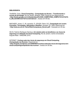 BIBLIOGRAFIA

TAURION, Cezar. Cloud Computing – Computação em Nuvem – Transformando o
mundo da tecnologia. Rio de Janeiro, Brasport, 2009. Prévia do livro disponível em:
<http://books.google.com.br/books/about/CLOUD_COMPUTING_COMPUTA%C3%87A
O_EM_NUVEM.html?id=mvir2X-A2mcC>. Acesso em 09 dez.


MACHADO, Javam. C.; M, Leonardo. O.; SOUSA, Flávio. R.C. Computação em nuvem:
Conceitos, Tecnologias, Aplicações e Desafios. Quixadá, CE. 2009. Disponível em:
<http://www.es.ufc.br/~flavio/files/Computacao_Nuvem.pdf>. Acessado em 09 dez.


SILVA, Fabrício Rodrigues Henrique. Um estudo sobre os benefícios e os riscos de
segurança na utilização de Cloud Computing. Rio de Janeiro: Centro Universitário
Augusto Mota - UNISUAM, 2010.


INTERNET. Conheça sete dos riscos de segurança em Cloud Computing
(Computação nas Nuvens). Disponível em:
<http://leogrilo.wordpress.com/2008/08/01/conheca-sete-dos-riscos-de-seguranca-em-
cloud-computingcomputacao-nas-nuvens/>. Acesso em 09 dez.
 