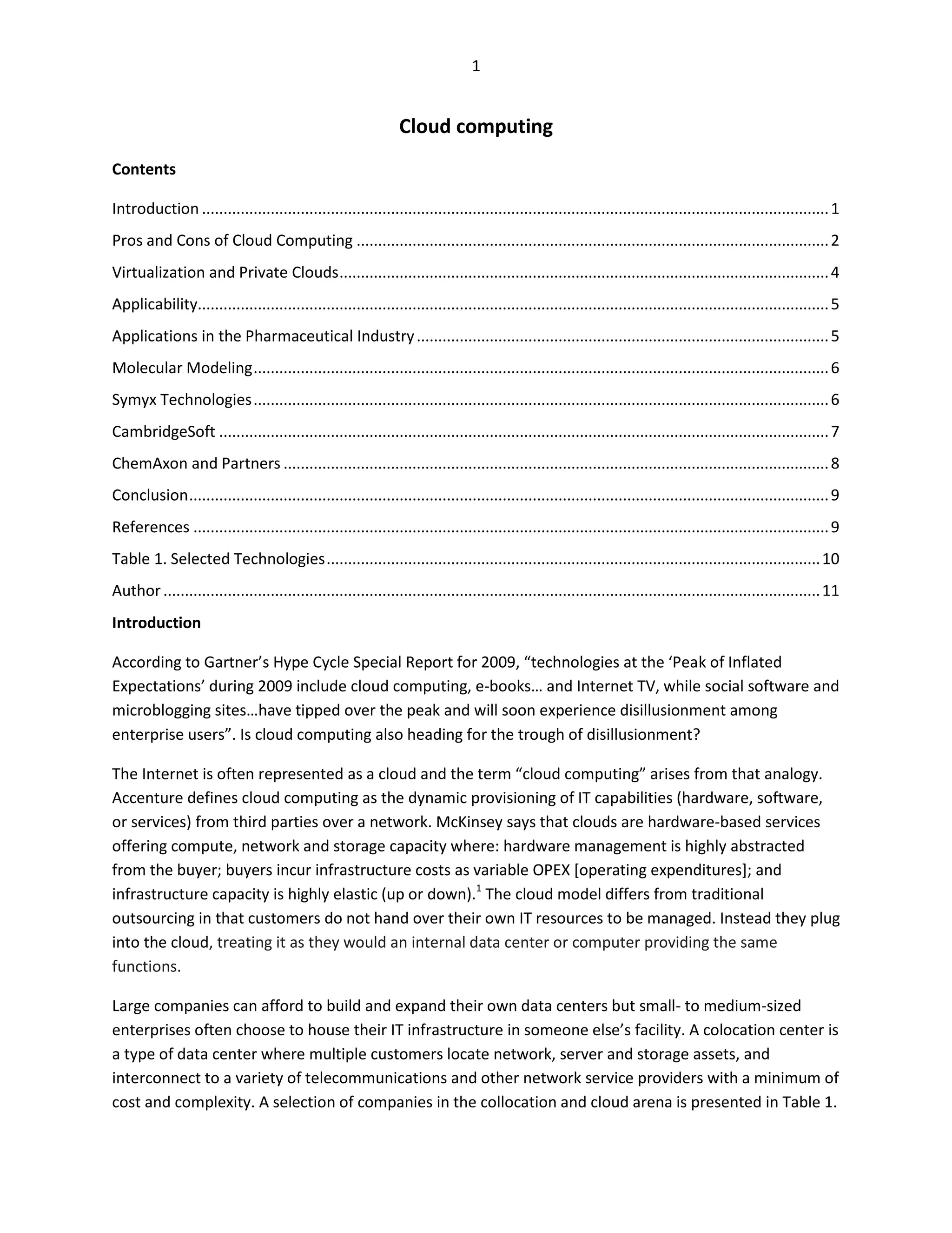 1


                                                                Cloud computing
Contents

Introduction .................................................................................................................................................. 1
Pros and Cons of Cloud Computing .............................................................................................................. 2
Virtualization and Private Clouds .................................................................................................................. 4
Applicability................................................................................................................................................... 5
Applications in the Pharmaceutical Industry ................................................................................................ 5
Molecular Modeling ...................................................................................................................................... 6
Symyx Technologies ...................................................................................................................................... 6
CambridgeSoft .............................................................................................................................................. 7
ChemAxon and Partners ............................................................................................................................... 8
Conclusion ..................................................................................................................................................... 9
References .................................................................................................................................................... 9
Table 1. Selected Technologies ................................................................................................................... 10
Author ......................................................................................................................................................... 11
Introduction

According to Gartner’s Hype Cycle Special Report for 2009, “technologies at the ‘Peak of Inflated
Expectations’ during 2009 include cloud computing, e-books… and Internet TV, while social software and
microblogging sites…have tipped over the peak and will soon experience disillusionment among
enterprise users”. Is cloud computing also heading for the trough of disillusionment?

The Internet is often represented as a cloud and the term “cloud computing” arises from that analogy.
Accenture defines cloud computing as the dynamic provisioning of IT capabilities (hardware, software,
or services) from third parties over a network. McKinsey says that clouds are hardware-based services
offering compute, network and storage capacity where: hardware management is highly abstracted
from the buyer; buyers incur infrastructure costs as variable OPEX [operating expenditures]; and
infrastructure capacity is highly elastic (up or down).1 The cloud model differs from traditional
outsourcing in that customers do not hand over their own IT resources to be managed. Instead they plug
into the cloud, treating it as they would an internal data center or computer providing the same
functions.

Large companies can afford to build and expand their own data centers but small- to medium-sized
enterprises often choose to house their IT infrastructure in someone else’s facility. A colocation center is
a type of data center where multiple customers locate network, server and storage assets, and
interconnect to a variety of telecommunications and other network service providers with a minimum of
cost and complexity. A selection of companies in the collocation and cloud arena is presented in Table 1.
 
