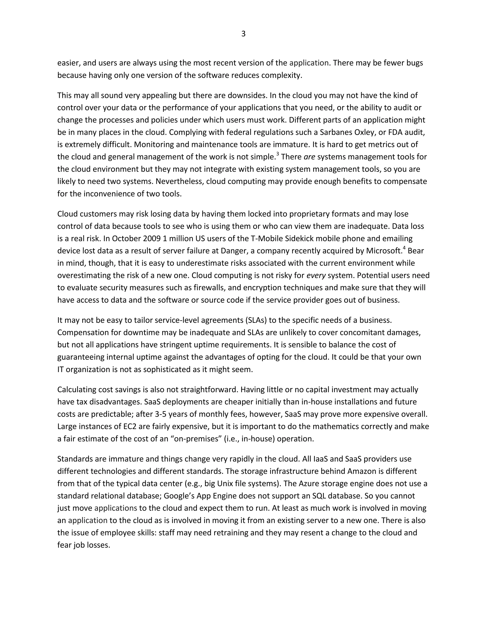 3


easier, and users are always using the most recent version of the application. There may be fewer bugs
because having only one version of the software reduces complexity.

This may all sound very appealing but there are downsides. In the cloud you may not have the kind of
control over your data or the performance of your applications that you need, or the ability to audit or
change the processes and policies under which users must work. Different parts of an application might
be in many places in the cloud. Complying with federal regulations such a Sarbanes Oxley, or FDA audit,
is extremely difficult. Monitoring and maintenance tools are immature. It is hard to get metrics out of
the cloud and general management of the work is not simple.3 There are systems management tools for
the cloud environment but they may not integrate with existing system management tools, so you are
likely to need two systems. Nevertheless, cloud computing may provide enough benefits to compensate
for the inconvenience of two tools.

Cloud customers may risk losing data by having them locked into proprietary formats and may lose
control of data because tools to see who is using them or who can view them are inadequate. Data loss
is a real risk. In October 2009 1 million US users of the T-Mobile Sidekick mobile phone and emailing
device lost data as a result of server failure at Danger, a company recently acquired by Microsoft.4 Bear
in mind, though, that it is easy to underestimate risks associated with the current environment while
overestimating the risk of a new one. Cloud computing is not risky for every system. Potential users need
to evaluate security measures such as firewalls, and encryption techniques and make sure that they will
have access to data and the software or source code if the service provider goes out of business.

It may not be easy to tailor service-level agreements (SLAs) to the specific needs of a business.
Compensation for downtime may be inadequate and SLAs are unlikely to cover concomitant damages,
but not all applications have stringent uptime requirements. It is sensible to balance the cost of
guaranteeing internal uptime against the advantages of opting for the cloud. It could be that your own
IT organization is not as sophisticated as it might seem.

Calculating cost savings is also not straightforward. Having little or no capital investment may actually
have tax disadvantages. SaaS deployments are cheaper initially than in-house installations and future
costs are predictable; after 3-5 years of monthly fees, however, SaaS may prove more expensive overall.
Large instances of EC2 are fairly expensive, but it is important to do the mathematics correctly and make
a fair estimate of the cost of an “on-premises” (i.e., in-house) operation.

Standards are immature and things change very rapidly in the cloud. All IaaS and SaaS providers use
different technologies and different standards. The storage infrastructure behind Amazon is different
from that of the typical data center (e.g., big Unix file systems). The Azure storage engine does not use a
standard relational database; Google’s App Engine does not support an SQL database. So you cannot
just move applications to the cloud and expect them to run. At least as much work is involved in moving
an application to the cloud as is involved in moving it from an existing server to a new one. There is also
the issue of employee skills: staff may need retraining and they may resent a change to the cloud and
fear job losses.
 