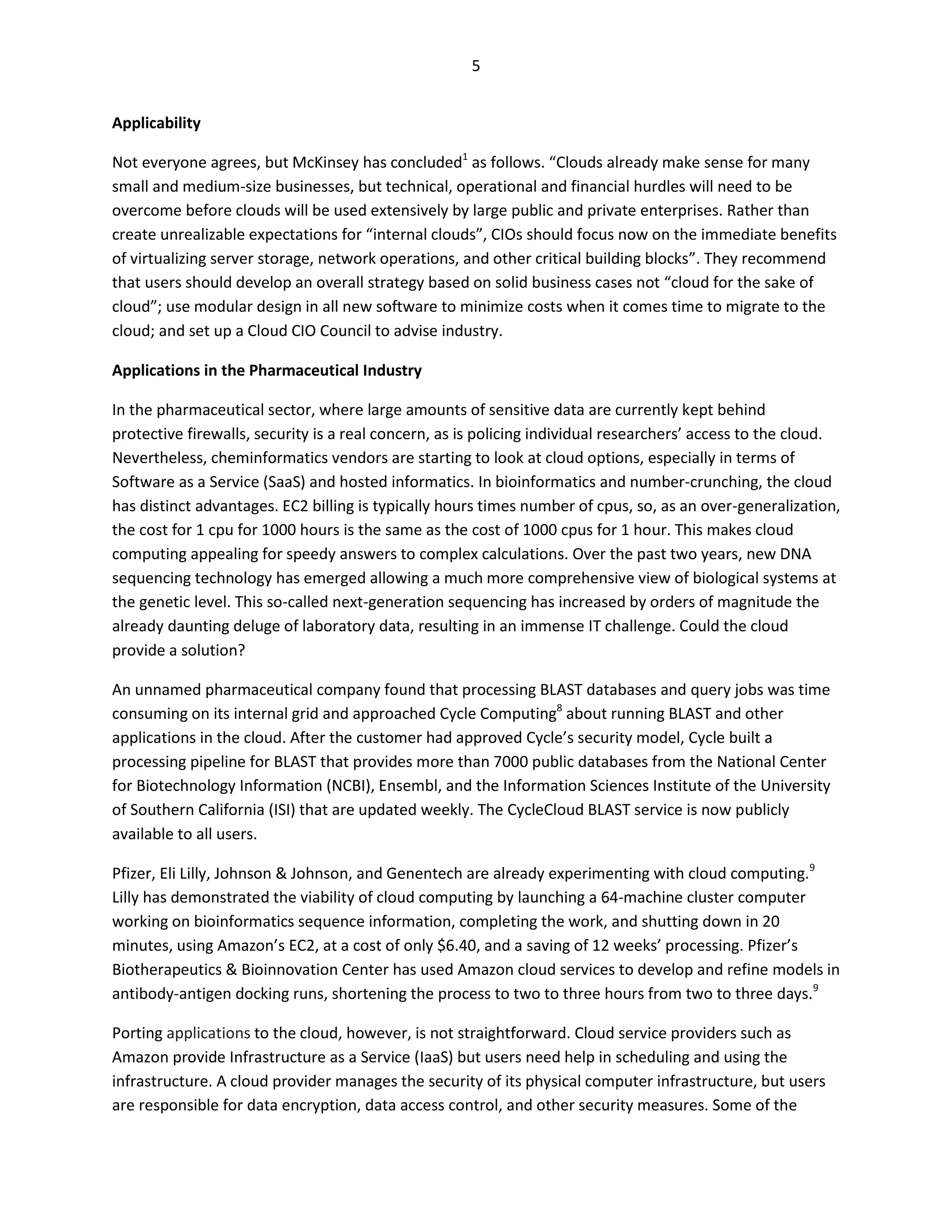 5


Applicability

Not everyone agrees, but McKinsey has concluded1 as follows. “Clouds already make sense for many
small and medium-size businesses, but technical, operational and financial hurdles will need to be
overcome before clouds will be used extensively by large public and private enterprises. Rather than
create unrealizable expectations for “internal clouds”, CIOs should focus now on the immediate benefits
of virtualizing server storage, network operations, and other critical building blocks”. They recommend
that users should develop an overall strategy based on solid business cases not “cloud for the sake of
cloud”; use modular design in all new software to minimize costs when it comes time to migrate to the
cloud; and set up a Cloud CIO Council to advise industry.

Applications in the Pharmaceutical Industry

In the pharmaceutical sector, where large amounts of sensitive data are currently kept behind
protective firewalls, security is a real concern, as is policing individual researchers’ access to the cloud.
Nevertheless, cheminformatics vendors are starting to look at cloud options, especially in terms of
Software as a Service (SaaS) and hosted informatics. In bioinformatics and number-crunching, the cloud
has distinct advantages. EC2 billing is typically hours times number of cpus, so, as an over-generalization,
the cost for 1 cpu for 1000 hours is the same as the cost of 1000 cpus for 1 hour. This makes cloud
computing appealing for speedy answers to complex calculations. Over the past two years, new DNA
sequencing technology has emerged allowing a much more comprehensive view of biological systems at
the genetic level. This so-called next-generation sequencing has increased by orders of magnitude the
already daunting deluge of laboratory data, resulting in an immense IT challenge. Could the cloud
provide a solution?

An unnamed pharmaceutical company found that processing BLAST databases and query jobs was time
consuming on its internal grid and approached Cycle Computing8 about running BLAST and other
applications in the cloud. After the customer had approved Cycle’s security model, Cycle built a
processing pipeline for BLAST that provides more than 7000 public databases from the National Center
for Biotechnology Information (NCBI), Ensembl, and the Information Sciences Institute of the University
of Southern California (ISI) that are updated weekly. The CycleCloud BLAST service is now publicly
available to all users.

Pfizer, Eli Lilly, Johnson & Johnson, and Genentech are already experimenting with cloud computing.9
Lilly has demonstrated the viability of cloud computing by launching a 64-machine cluster computer
working on bioinformatics sequence information, completing the work, and shutting down in 20
minutes, using Amazon’s EC2, at a cost of only $6.40, and a saving of 12 weeks’ processing. Pfizer’s
Biotherapeutics & Bioinnovation Center has used Amazon cloud services to develop and refine models in
antibody-antigen docking runs, shortening the process to two to three hours from two to three days.9

Porting applications to the cloud, however, is not straightforward. Cloud service providers such as
Amazon provide Infrastructure as a Service (IaaS) but users need help in scheduling and using the
infrastructure. A cloud provider manages the security of its physical computer infrastructure, but users
are responsible for data encryption, data access control, and other security measures. Some of the
 