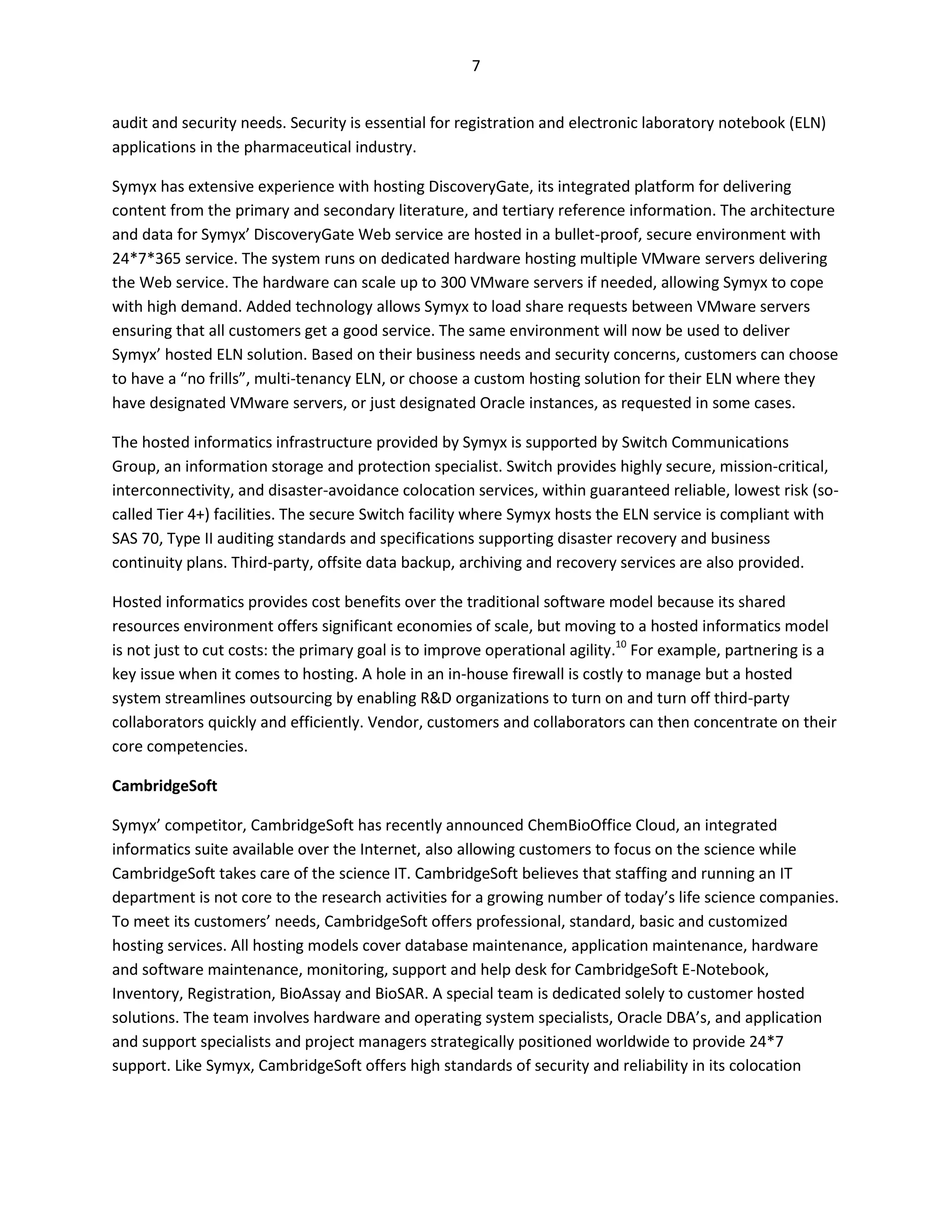 7


audit and security needs. Security is essential for registration and electronic laboratory notebook (ELN)
applications in the pharmaceutical industry.

Symyx has extensive experience with hosting DiscoveryGate, its integrated platform for delivering
content from the primary and secondary literature, and tertiary reference information. The architecture
and data for Symyx’ DiscoveryGate Web service are hosted in a bullet-proof, secure environment with
24*7*365 service. The system runs on dedicated hardware hosting multiple VMware servers delivering
the Web service. The hardware can scale up to 300 VMware servers if needed, allowing Symyx to cope
with high demand. Added technology allows Symyx to load share requests between VMware servers
ensuring that all customers get a good service. The same environment will now be used to deliver
Symyx’ hosted ELN solution. Based on their business needs and security concerns, customers can choose
to have a “no frills”, multi-tenancy ELN, or choose a custom hosting solution for their ELN where they
have designated VMware servers, or just designated Oracle instances, as requested in some cases.

The hosted informatics infrastructure provided by Symyx is supported by Switch Communications
Group, an information storage and protection specialist. Switch provides highly secure, mission-critical,
interconnectivity, and disaster-avoidance colocation services, within guaranteed reliable, lowest risk (so-
called Tier 4+) facilities. The secure Switch facility where Symyx hosts the ELN service is compliant with
SAS 70, Type II auditing standards and specifications supporting disaster recovery and business
continuity plans. Third-party, offsite data backup, archiving and recovery services are also provided.

Hosted informatics provides cost benefits over the traditional software model because its shared
resources environment offers significant economies of scale, but moving to a hosted informatics model
is not just to cut costs: the primary goal is to improve operational agility.10 For example, partnering is a
key issue when it comes to hosting. A hole in an in-house firewall is costly to manage but a hosted
system streamlines outsourcing by enabling R&D organizations to turn on and turn off third-party
collaborators quickly and efficiently. Vendor, customers and collaborators can then concentrate on their
core competencies.

CambridgeSoft

Symyx’ competitor, CambridgeSoft has recently announced ChemBioOffice Cloud, an integrated
informatics suite available over the Internet, also allowing customers to focus on the science while
CambridgeSoft takes care of the science IT. CambridgeSoft believes that staffing and running an IT
department is not core to the research activities for a growing number of today’s life science companies.
To meet its customers’ needs, CambridgeSoft offers professional, standard, basic and customized
hosting services. All hosting models cover database maintenance, application maintenance, hardware
and software maintenance, monitoring, support and help desk for CambridgeSoft E-Notebook,
Inventory, Registration, BioAssay and BioSAR. A special team is dedicated solely to customer hosted
solutions. The team involves hardware and operating system specialists, Oracle DBA’s, and application
and support specialists and project managers strategically positioned worldwide to provide 24*7
support. Like Symyx, CambridgeSoft offers high standards of security and reliability in its colocation
 