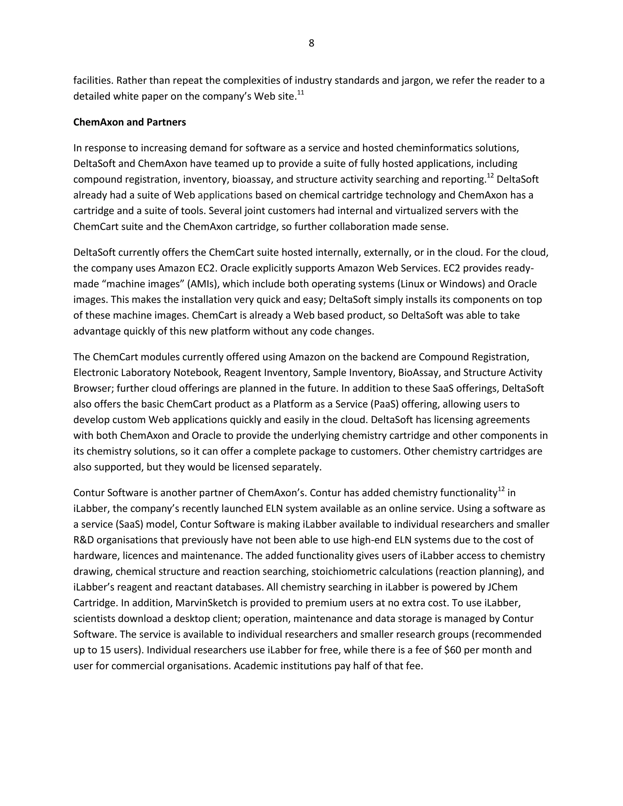 8


facilities. Rather than repeat the complexities of industry standards and jargon, we refer the reader to a
detailed white paper on the company’s Web site.11

ChemAxon and Partners

In response to increasing demand for software as a service and hosted cheminformatics solutions,
DeltaSoft and ChemAxon have teamed up to provide a suite of fully hosted applications, including
compound registration, inventory, bioassay, and structure activity searching and reporting.12 DeltaSoft
already had a suite of Web applications based on chemical cartridge technology and ChemAxon has a
cartridge and a suite of tools. Several joint customers had internal and virtualized servers with the
ChemCart suite and the ChemAxon cartridge, so further collaboration made sense.

DeltaSoft currently offers the ChemCart suite hosted internally, externally, or in the cloud. For the cloud,
the company uses Amazon EC2. Oracle explicitly supports Amazon Web Services. EC2 provides ready-
made “machine images” (AMIs), which include both operating systems (Linux or Windows) and Oracle
images. This makes the installation very quick and easy; DeltaSoft simply installs its components on top
of these machine images. ChemCart is already a Web based product, so DeltaSoft was able to take
advantage quickly of this new platform without any code changes.

The ChemCart modules currently offered using Amazon on the backend are Compound Registration,
Electronic Laboratory Notebook, Reagent Inventory, Sample Inventory, BioAssay, and Structure Activity
Browser; further cloud offerings are planned in the future. In addition to these SaaS offerings, DeltaSoft
also offers the basic ChemCart product as a Platform as a Service (PaaS) offering, allowing users to
develop custom Web applications quickly and easily in the cloud. DeltaSoft has licensing agreements
with both ChemAxon and Oracle to provide the underlying chemistry cartridge and other components in
its chemistry solutions, so it can offer a complete package to customers. Other chemistry cartridges are
also supported, but they would be licensed separately.

Contur Software is another partner of ChemAxon’s. Contur has added chemistry functionality12 in
iLabber, the company’s recently launched ELN system available as an online service. Using a software as
a service (SaaS) model, Contur Software is making iLabber available to individual researchers and smaller
R&D organisations that previously have not been able to use high-end ELN systems due to the cost of
hardware, licences and maintenance. The added functionality gives users of iLabber access to chemistry
drawing, chemical structure and reaction searching, stoichiometric calculations (reaction planning), and
iLabber’s reagent and reactant databases. All chemistry searching in iLabber is powered by JChem
Cartridge. In addition, MarvinSketch is provided to premium users at no extra cost. To use iLabber,
scientists download a desktop client; operation, maintenance and data storage is managed by Contur
Software. The service is available to individual researchers and smaller research groups (recommended
up to 15 users). Individual researchers use iLabber for free, while there is a fee of $60 per month and
user for commercial organisations. Academic institutions pay half of that fee.
 