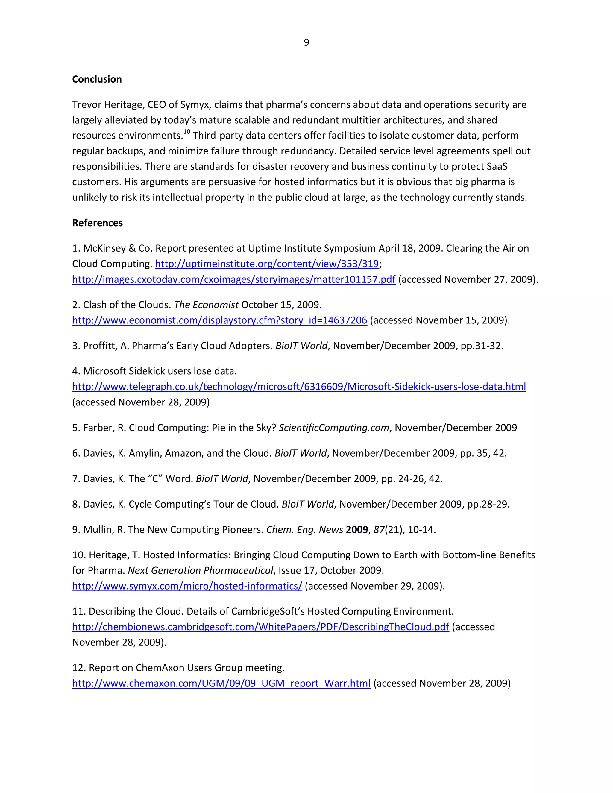 9


Conclusion

Trevor Heritage, CEO of Symyx, claims that pharma’s concerns about data and operations security are
largely alleviated by today’s mature scalable and redundant multitier architectures, and shared
resources environments.10 Third-party data centers offer facilities to isolate customer data, perform
regular backups, and minimize failure through redundancy. Detailed service level agreements spell out
responsibilities. There are standards for disaster recovery and business continuity to protect SaaS
customers. His arguments are persuasive for hosted informatics but it is obvious that big pharma is
unlikely to risk its intellectual property in the public cloud at large, as the technology currently stands.

References

1. McKinsey & Co. Report presented at Uptime Institute Symposium April 18, 2009. Clearing the Air on
Cloud Computing. http://uptimeinstitute.org/content/view/353/319;
http://images.cxotoday.com/cxoimages/storyimages/matter101157.pdf (accessed November 27, 2009).

2. Clash of the Clouds. The Economist October 15, 2009.
http://www.economist.com/displaystory.cfm?story_id=14637206 (accessed November 15, 2009).

3. Proffitt, A. Pharma’s Early Cloud Adopters. BioIT World, November/December 2009, pp.31-32.

4. Microsoft Sidekick users lose data.
http://www.telegraph.co.uk/technology/microsoft/6316609/Microsoft-Sidekick-users-lose-data.html
(accessed November 28, 2009)

5. Farber, R. Cloud Computing: Pie in the Sky? ScientificComputing.com, November/December 2009

6. Davies, K. Amylin, Amazon, and the Cloud. BioIT World, November/December 2009, pp. 35, 42.

7. Davies, K. The “C” Word. BioIT World, November/December 2009, pp. 24-26, 42.

8. Davies, K. Cycle Computing’s Tour de Cloud. BioIT World, November/December 2009, pp.28-29.

9. Mullin, R. The New Computing Pioneers. Chem. Eng. News 2009, 87(21), 10-14.

10. Heritage, T. Hosted Informatics: Bringing Cloud Computing Down to Earth with Bottom-line Benefits
for Pharma. Next Generation Pharmaceutical, Issue 17, October 2009.
http://www.symyx.com/micro/hosted-informatics/ (accessed November 29, 2009).

11. Describing the Cloud. Details of CambridgeSoft’s Hosted Computing Environment.
http://chembionews.cambridgesoft.com/WhitePapers/PDF/DescribingTheCloud.pdf (accessed
November 28, 2009).

12. Report on ChemAxon Users Group meeting.
http://www.chemaxon.com/UGM/09/09_UGM_report_Warr.html (accessed November 28, 2009)
 