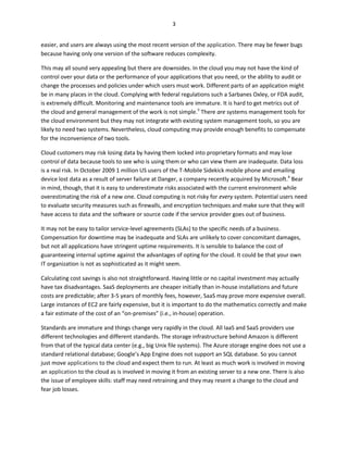 3


easier, and users are always using the most recent version of the application. There may be fewer bugs
because having only one version of the software reduces complexity.

This may all sound very appealing but there are downsides. In the cloud you may not have the kind of
control over your data or the performance of your applications that you need, or the ability to audit or
change the processes and policies under which users must work. Different parts of an application might
be in many places in the cloud. Complying with federal regulations such a Sarbanes Oxley, or FDA audit,
is extremely difficult. Monitoring and maintenance tools are immature. It is hard to get metrics out of
the cloud and general management of the work is not simple.3 There are systems management tools for
the cloud environment but they may not integrate with existing system management tools, so you are
likely to need two systems. Nevertheless, cloud computing may provide enough benefits to compensate
for the inconvenience of two tools.

Cloud customers may risk losing data by having them locked into proprietary formats and may lose
control of data because tools to see who is using them or who can view them are inadequate. Data loss
is a real risk. In October 2009 1 million US users of the T-Mobile Sidekick mobile phone and emailing
device lost data as a result of server failure at Danger, a company recently acquired by Microsoft.4 Bear
in mind, though, that it is easy to underestimate risks associated with the current environment while
overestimating the risk of a new one. Cloud computing is not risky for every system. Potential users need
to evaluate security measures such as firewalls, and encryption techniques and make sure that they will
have access to data and the software or source code if the service provider goes out of business.

It may not be easy to tailor service-level agreements (SLAs) to the specific needs of a business.
Compensation for downtime may be inadequate and SLAs are unlikely to cover concomitant damages,
but not all applications have stringent uptime requirements. It is sensible to balance the cost of
guaranteeing internal uptime against the advantages of opting for the cloud. It could be that your own
IT organization is not as sophisticated as it might seem.

Calculating cost savings is also not straightforward. Having little or no capital investment may actually
have tax disadvantages. SaaS deployments are cheaper initially than in-house installations and future
costs are predictable; after 3-5 years of monthly fees, however, SaaS may prove more expensive overall.
Large instances of EC2 are fairly expensive, but it is important to do the mathematics correctly and make
a fair estimate of the cost of an “on-premises” (i.e., in-house) operation.

Standards are immature and things change very rapidly in the cloud. All IaaS and SaaS providers use
different technologies and different standards. The storage infrastructure behind Amazon is different
from that of the typical data center (e.g., big Unix file systems). The Azure storage engine does not use a
standard relational database; Google’s App Engine does not support an SQL database. So you cannot
just move applications to the cloud and expect them to run. At least as much work is involved in moving
an application to the cloud as is involved in moving it from an existing server to a new one. There is also
the issue of employee skills: staff may need retraining and they may resent a change to the cloud and
fear job losses.
 