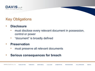 Key Obligations
•   Disclosure
    •   must disclose every relevant document in possession,
        control or power
    •   “document” is broadly defined

•   Preservation
    •   must preserve all relevant documents

•   Serious consequences for breach
 