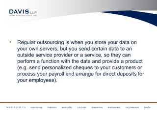 •   Regular outsourcing is when you store your data on
    your own servers, but you send certain data to an
    outside service provider or a service, so they can
    perform a function with the data and provide a product
    (e.g. send personalized cheques to your customers or
    process your payroll and arrange for direct deposits for
    your employees).
 