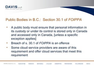 Public Bodies in B.C.: Section 30.1 of FOIPPA

•   A public body must ensure that personal information in
    its custody or under its control is stored only in Canada
    and accessed only in Canada, [unless a specific
    exception applies]
•   Breach of s. 30.1 of FOIPPA is an offence
•   Some cloud service providers are aware of this
    requirement and offer cloud services that meet this
    requirement
 