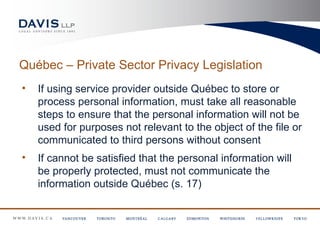 Québec – Private Sector Privacy Legislation
•   If using service provider outside Québec to store or
    process personal information, must take all reasonable
    steps to ensure that the personal information will not be
    used for purposes not relevant to the object of the file or
    communicated to third persons without consent
•   If cannot be satisfied that the personal information will
    be properly protected, must not communicate the
    information outside Québec (s. 17)
 