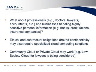 •   What about professionals (e.g., doctors, lawyers,
    accountants, etc.) and businesses handling highly
    sensitive personal information (e.g. banks, credit unions,
    insurance companies)?

•   Ethical and contractual obligations around confidentiality
    may also require specialized cloud computing solutions

•   Community Cloud or Private Cloud may work (e.g. Law
    Society Cloud for lawyers is being considered)
 