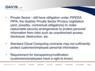 •   Private Sector - still have obligation under PIPEDA,
    PIPA, the Québec Private Sector Privacy Legislation
    (and, possibly, contractual obligations) to make
    reasonable security arrangements to protect personal
    information from risks such as unauthorized access,
    disclosure, destruction, etc.

•   Standard Cloud Computing contracts may not sufficiently
    protect customer/employee personal information

•   Requirement for transparency/notification
    (customers/employees have a right to know)
 