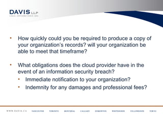 •   How quickly could you be required to produce a copy of
    your organization’s records? will your organization be
    able to meet that timeframe?

•   What obligations does the cloud provider have in the
    event of an information security breach?
    • Immediate notification to your organization?
    • Indemnity for any damages and professional fees?
 