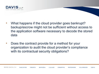 •   What happens if the cloud provider goes bankrupt?
    backup/escrow might not be sufficient without access to
    the application software necessary to decode the stored
    data

•   Does the contract provide for a method for your
    organization to audit the cloud provider’s compliance
    with its contractual security obligations?
 