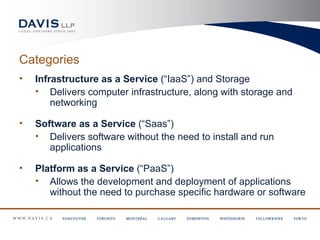 Categories
•   Infrastructure as a Service (“IaaS”) and Storage
    • Delivers computer infrastructure, along with storage and
        networking

•   Software as a Service (“Saas”)
    • Delivers software without the need to install and run
       applications

•   Platform as a Service (“PaaS”)
    • Allows the development and deployment of applications
       without the need to purchase specific hardware or software
 