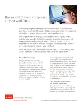 The impact of cloud computing
on your workforce.

          Cloud computing has made significant strides in terms of popularity and
          prevalence over the last few years. Today, businesses rely on this burgeoning
          technology to provide solutions across a variety of functions.

          The adoption of the technology is expected to increase rapidly. In fact,
          industry experts predict that within a decade, a majority of employees will
          work within internet-based applications.1 Therefore, it is important for
          organizations like yours to evaluate the impact cloud computing will make
          on your most important asset — your workforce.
          Adecco Engineering & Technical explored the role of cloud computing and
          what it means for your business and the future of the IT profession.


          The workforce landscape                                        As more organizations incorporate cloud
          Cloud computing skills and program                             computing into their workforce and seek
          knowledge have evolved from a desirable                        employees with the required skill sets, demand
          trait to a necessary requirement in a wide                     for these individuals will continue to increase.
          range of industries, particularly within the                   In fact, an online job search website recently
          professional and technical sectors. Gartner,                   found that the number of advertisements
          one of the world’s leading technology research                 for IT jobs focused on cloud computing
          and advisory organizations, listed cloud                       grew 344 percent between November 2009
          computing #1 on their 2011 top strategic tech-                 and November 2010, indicating that these
          nologies list. They also estimate that the                     professionals are already in high demand
          SaaS market in general will grow to $14 billion                and employers will inevitably need to compete
          in revenue by 2013.                                            for that top talent.

                                                                         Cloud computing for engineering
                                                                         and technical organizations
                                                                         While all businesses can benefit from cloud
                                                                         computing, those in the IT, engineering, and
                                                                         technical sectors arguably stand to gain the
                                                                         most through its adoption and incorporation.




                                                 1 	http://pewinternet.org/~/media//Files/Reports/2010/PIP_Future_of_the_Internet_cloud_computing.pdf
 