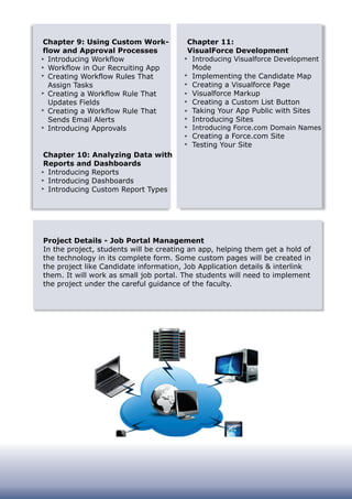 Chapter 9: Using Custom Work-
flow and Approval Processes
Introducing Workflow
Workflow in Our Recruiting App
Creating Workflow Rules That
Assign Tasks
Creating a Workflow Rule That
Updates Fields
Creating a Workflow Rule That
Sends Email Alerts
Introducing Approvals
Chapter 10: Analyzing Data with
Reports and Dashboards
Introducing Reports
Introducing Dashboards
Introducing Custom Report Types
Chapter 11:
VisualForce Development
Introducing Visualforce Development
Mode
Implementing the Candidate Map
Creating a Visualforce Page
Visualforce Markup
Creating a Custom List Button
Taking Your App Public with Sites
Introducing Sites
Introducing Force.com Domain Names
Creating a Force.com Site
Testing Your Site
Project Details - Job Portal Management
In the project, students will be creating an app, helping them get a hold of
the technology in its complete form. Some custom pages will be created in
the project like Candidate information, Job Application details & interlink
them. It will work as small job portal. The students will need to implement
the project under the careful guidance of the faculty.
 