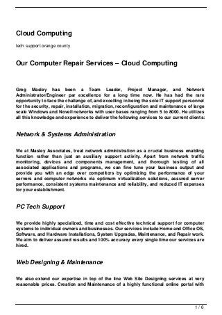 Cloud Computing
tech support orange county



Our Computer Repair Services – Cloud Computing


Greg Masley has been a Team Leader, Project Manager, and Network
Administrator/Engineer par excellence for a long time now. He has had the rare
opportunity to face the challenge of, and excelling in being the sole IT support personnel
for the security, repair, installation, migration, reconfiguration and maintenance of large
scale Windows and Novell networks with user bases ranging from 5 to 8000. He utilizes
all this knowledge and experience to deliver the following services to our current clients:


Network & Systems Administration

We at Masley Associates, treat network administration as a crucial business enabling
function rather than just an auxiliary support activity. Apart from network traffic
monitoring, devices and components management, and thorough testing of all
associated applications and programs, we can fine tune your business output and
provide you with an edge over competitors by optimizing the performance of your
servers and computer networks via optimum virtualization solutions, assured server
performance, consistent systems maintenance and reliability, and reduced IT expenses
for your establishment.


PC Tech Support

We provide highly specialized, time and cost effective technical support for computer
systems to individual owners and businesses. Our services include Home and Office OS,
Software, and Hardware Installations, System Upgrades, Maintenance, and Repair work.
We aim to deliver assured results and 100% accuracy every single time our services are
hired.


Web Designing & Maintenance

We also extend our expertise in top of the line Web Site Designing services at very
reasonable prices. Creation and Maintenance of a highly functional online portal with




                                                                                      1/6
 