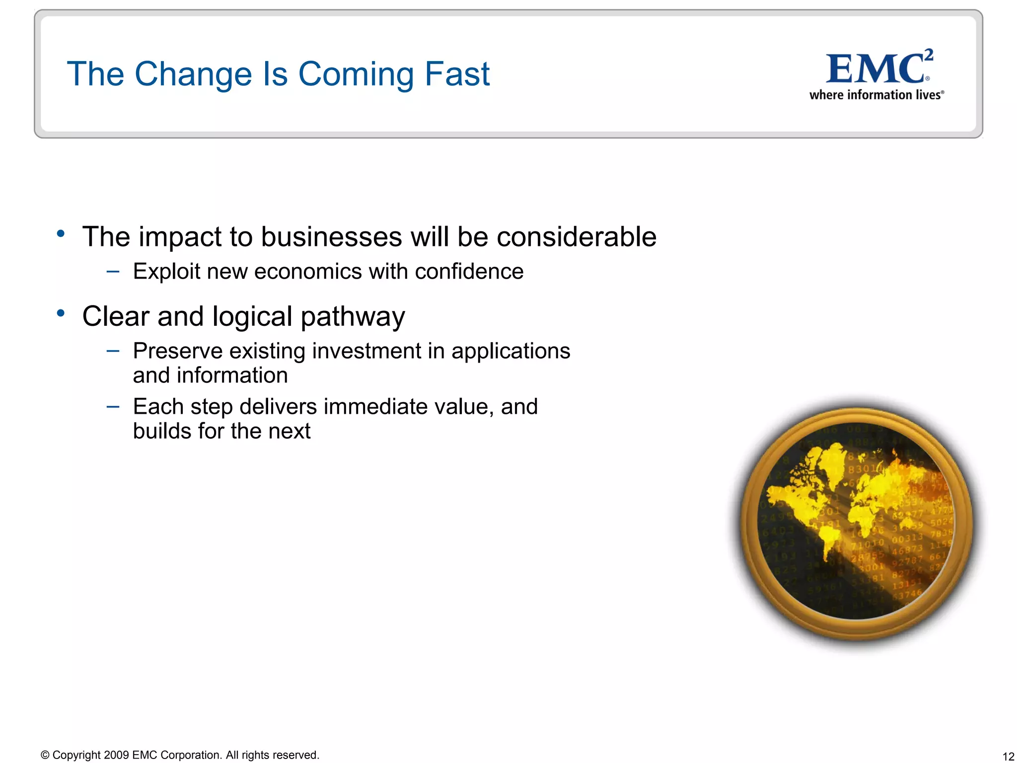 The Change Is Coming Fast



   The impact to businesses will be considerable
            – Exploit new economics with confidence

   Clear and logical pathway
            – Preserve existing investment in applications
              and information
            – Each step delivers immediate value, and
              builds for the next




© Copyright 2009 EMC Corporation. All rights reserved.       12
 