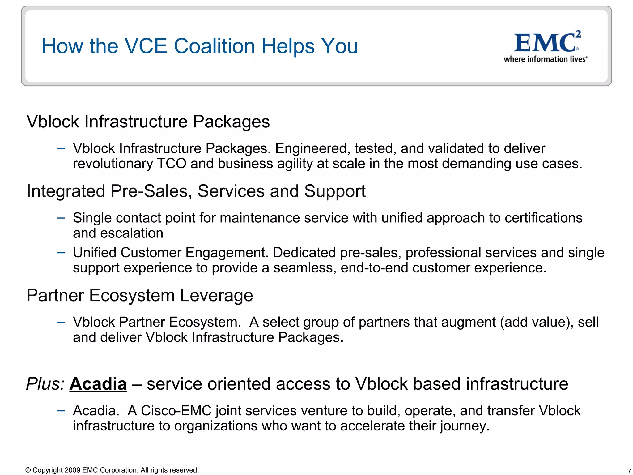 How the VCE Coalition Helps You


Vblock Infrastructure Packages
         – Vblock Infrastructure Packages. Engineered, tested, and validated to deliver
           revolutionary TCO and business agility at scale in the most demanding use cases.

Integrated Pre-Sales, Services and Support
         – Single contact point for maintenance service with unified approach to certifications
           and escalation
         – Unified Customer Engagement. Dedicated pre-sales, professional services and single
           support experience to provide a seamless, end-to-end customer experience.

Partner Ecosystem Leverage
         – Vblock Partner Ecosystem. A select group of partners that augment (add value), sell
           and deliver Vblock Infrastructure Packages.


Plus: Acadia – service oriented access to Vblock based infrastructure
         – Acadia. A Cisco-EMC joint services venture to build, operate, and transfer Vblock
           infrastructure to organizations who want to accelerate their journey.

© Copyright 2009 EMC Corporation. All rights reserved.                                            7
 