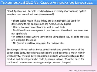 Traditional SDLC Vs. Cloud Application Lifecycle Cloud Application Lifecycle tends to have extremely short release cycles! New features are added every two weeks!! Short cycles mean (if at all they are using) processes used for developing these applications are Agile/SCRUM based. Heavy stress on acceptance as well as unit tests Traditional task management practices and timesheet processes are not applicable In extreme cases where someone is using cloud IDE, all code artifacts are stored in the cloud No formal workflow processes for reviews etc. Because platforms such as Force.com are rich and provide much of the boiler plate code, developing applications on it becomes a much higher level activity. The gap between domain experts who conceptualize the product and developers who code it, narrows down. Thus the need for traditional requirements management processes changes! Suhas A. Kelkar, VP Product Management, Digité   