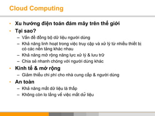 Cloud Computing
• Xu hướng điện toán đám mây trên thế giới
• Tại sao?
– Vấn đề đồng bộ dữ liệu người dùng
– Khả năng linh hoạt trong việc truy cập và xử lý từ nhiều thiết bị
có các nền tảng khác nhau
– Khả năng mở rộng năng lực xử lý & lưu trữ
– Chia sẻ nhanh chóng với người dùng khác
• Kinh tế & mở rộng
– Giảm thiểu chi phí cho nhà cung cấp & người dùng
• An toàn
– Khả năng mất dữ liệu là thấp
– Không còn lo lắng về việc mất dữ liệu
 