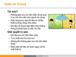 Data on Cloud
• Tại sao?
– Không gian lưu trữ trên điện thoại quá
ít so với nhu cầu của người sử dụng
– Khả năng truy cập dữ liệu từ nhiều
thiết bị khác nhau khó khăn
– Dữ liệu có được bảo đảm hay không
trong trường hợp bị mất, ăn cắp
• Giải quyết ra sao
– Dữ liệu lưu trữ trên đám mây
– Truy xuất mọi lúc mọi nơi
– Không tốn không gian lưu trữ trên điện
thoại
– Đảm bảo dữ liệu an toàn ngay cả khi
mất thiết bị
 
