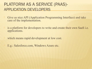PLATFORM AS A SERVICE (PAAS)- 
APPLICATION DEVELOPERS 
 Give us nice API (Application Programming Interface) and take 
care of the implementation. 
 is a platform for developers to write and create their own SaaS i.e. 
applications. 
 which means rapid development at low cost. 
 E.g.: Salesforce.com, Windows Azure etc. 
 