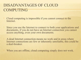 DISADVANTAGES OF CLOUD 
COMPUTING 
 Cloud computing is impossible if you cannot connect to the 
Internet. 
 Since you use the Internet to connect to both your applications and 
documents, if you do not have an Internet connection you cannot 
access anything, even your own documents. 
 A dead Internet connection means no work and in areas where 
Internet connections are few or inherently unreliable, this could be 
a deal-breaker. 
 When you are offline, cloud computing simply does not work. 
 