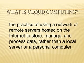 the practice of using a network of 
remote servers hosted on the 
Internet to store, manage, and 
process data, rather than a local 
server or a personal computer. 
 